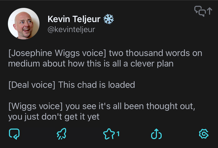 [Josephine Wiggs voice] two thousand words on medium about how this is all a clever plan
[Deal voice] This chad is loaded
[Wiggs voice] you see it's all been thought out, you just don't get it yet
